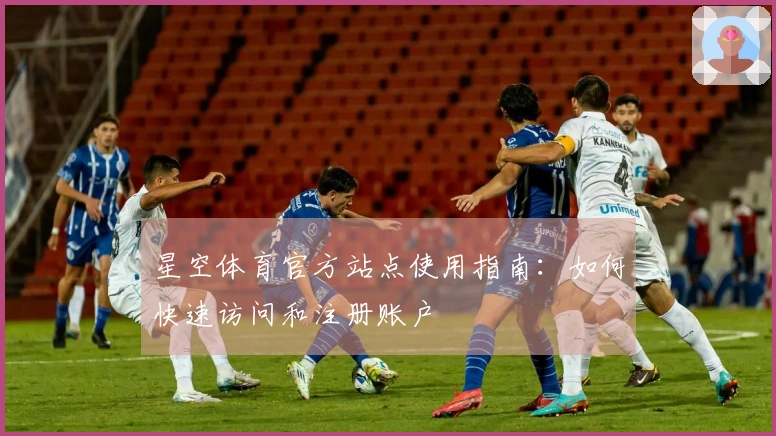 星空体育官方站点使用指南：如何快速访问和注册账户